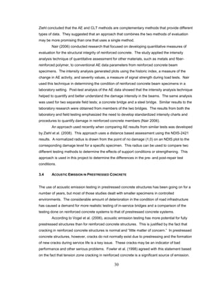 30
Ziehl concluded that the AE and CLT methods are complementary methods that provide different
types of data. They suggested that an approach that combines the two methods of evaluation
may be more promising than one that uses a single method.
Nair (2006) conducted research that focused on developing quantitative measures of
evaluation for the structural integrity of reinforced concrete. The study applied the intensity
analysis technique of quantitative assessment for other materials, such as metals and fiber-
reinforced polymer, to conventional AE data parameters from reinforced concrete beam
specimens. The intensity analysis generated plots using the historic index, a measure of the
change in AE activity, and severity values, a measure of signal strength during load tests. Nair
used this technique in determining the condition of reinforced concrete beam specimens in a
laboratory setting. Post-test analysis of the AE data showed that the intensity analysis technique
helped to quantify and better understand the damage intensity in the beams. The same analysis
was used for two separate field tests; a concrete bridge and a steel bridge. Similar results to the
laboratory research were obtained from members of the two bridges. The results from both the
laboratory and field testing emphasized the need to develop standardized intensity charts and
procedures to quantify damage in reinforced concrete members (Nair 2006).
An approach used recently when comparing AE results from similar tests was developed
by Ziehl et al. (2008). This approach uses a distance based assessment using the NDIS-2421
results. A normalized radius is drawn from the point of no damage (1,0) on an NDIS plot to the
corresponding damage level for a specific specimen. This radius can be used to compare two
different testing methods to determine the effects of support conditions or strengthening. This
approach is used in this project to determine the differences in the pre- and post-repair test
conditions.
3.4 ACOUSTIC EMISSION IN PRESTRESSED CONCRETE
The use of acoustic emission testing in prestressed concrete structures has been going on for a
number of years, but most of those studies dealt with smaller specimens in controlled
environments. The considerable amount of deterioration in the condition of road infrastructure
has caused a demand for more realistic testing of in-service bridges and a comparison of the
testing done on reinforced concrete systems to that of prestressed concrete systems.
According to Vogel et al. (2006), acoustic emission testing has more potential for fully
prestressed structures than for reinforced concrete structures. This is justified by the fact that
cracking in reinforced concrete structures is normal and “little matter of concern.” In prestressed
concrete structures, however, cracks do not normally exist due to prestressing and the formation
of new cracks during service life is a key issue. These cracks may be an indicator of bad
performance and other serious problems. Fowler et al. (1998) agreed with this statement based
on the fact that tension zone cracking in reinforced concrete is a significant source of emission.
 