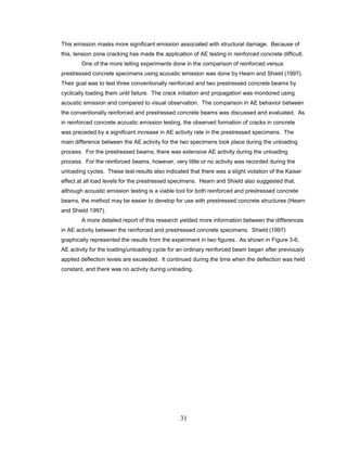 31
This emission masks more significant emission associated with structural damage. Because of
this, tension zone cracking has made the application of AE testing in reinforced concrete difficult.
One of the more telling experiments done in the comparison of reinforced versus
prestressed concrete specimens using acoustic emission was done by Hearn and Shield (1997).
Their goal was to test three conventionally reinforced and two prestressed concrete beams by
cyclically loading them until failure. The crack initiation and propagation was monitored using
acoustic emission and compared to visual observation. The comparison in AE behavior between
the conventionally reinforced and prestressed concrete beams was discussed and evaluated. As
in reinforced concrete acoustic emission testing, the observed formation of cracks in concrete
was preceded by a significant increase in AE activity rate in the prestressed specimens. The
main difference between the AE activity for the two specimens took place during the unloading
process. For the prestressed beams, there was extensive AE activity during the unloading
process. For the reinforced beams, however, very little or no activity was recorded during the
unloading cycles. These test results also indicated that there was a slight violation of the Kaiser
effect at all load levels for the prestressed specimens. Hearn and Shield also suggested that,
although acoustic emission testing is a viable tool for both reinforced and prestressed concrete
beams, the method may be easier to develop for use with prestressed concrete structures (Hearn
and Shield 1997).
A more detailed report of this research yielded more information between the differences
in AE activity between the reinforced and prestressed concrete specimens. Shield (1997)
graphically represented the results from the experiment in two figures. As shown in Figure 3-6,
AE activity for the loading/unloading cycle for an ordinary reinforced beam began after previously
applied deflection levels are exceeded. It continued during the time when the deflection was held
constant, and there was no activity during unloading.
 