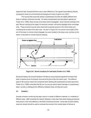 34
experiment also showed that there was a clear difference in the signals transmitted by failures
compared to those of environmental and background noise (Yuyama et al. 2007).
The sources that cause AE activity in prestressed concrete are slightly different from
those in ordinary reinforced concrete. On tests of prestressed concrete girders reported by
Fowler et al. (1998), three sources of emission were investigated: shear-induced cracking in the
web, flexural cracking at the region of maximum moment, and strand slippage at the anchorage
zone. These emission sources were examined by placing sensors in the critical areas and
monitoring the emission from each area. As seen in Figure 3-8, one sensor was located at the
end of the beam to monitor strand slippage, four were located in the shear zone, and two on the
bottom of the beam to monitor flexural cracking.
Figure 3-8: Sensor locations for load tests (Fowler et al. 1998)
During the testing, the sensors located in the flexure zone produced significant emission first,
while a massive burst of emission occurred at the time of the first shear crack. The different
types of AE sources need to be considered when dealing with prestressed concrete specimens.
Fowler et al. (1998) contended that AE can not only be used to detect damage in a prestressed
beam, but also to distinguish the difference between shear and flexural cracks.
3.5 SUMMARY
Acoustic emission monitoring has been used on a variety of different materials in a multitude of
different ways. After reviewing the relevant literature, it was seen that certain testing procedures
have proven to be more effective in the field of structural concrete. Some type of cyclic loading
(load and reload) should be used to evaluate the emission from certain types of failures at
 