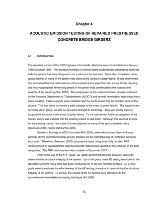 36
Chapter 4
ACOUSTIC EMISSION TESTING OF REPAIRED PRESTRESSED
CONCRETE BRIDGE GIRDERS
4.1 INTRODUCTION
The elevated portion of the I-565 highway in Huntsville, Alabama was constructed from January
1988 to March 1991. The structure consists of several spans supported by prestressed concrete
bulb-tee girders that were designed to be continuous for live load. Soon after completion, wide
cracks formed in many of the girder ends close to the continuity diaphragms. It was determined
that restrained thermal deformations of the superstructure were the main cause for the cracking
and that inappropriate reinforcing details in the girder ends contributed to the location and
severity of the cracking (Gao 2003). The progression of the cracks has been closely monitored
by the Alabama Department of Transportation (ALDOT) and several remediation techniques have
been installed. False supports were installed near the bents supporting the cracked ends of the
girders. This was done to prevent a total collapse in the event of girder failure. The supports are
currently still in place, but add no structural strength to the bridge. They are simply there to
support the structure in the event of girder failure. To try and prevent further propagation of the
cracks, epoxy was injected into the existing cracks to seal them. Although this seemed to work
for the existing cracks, new cracks formed adjacent to many of the epoxy-treated cracks
(Swenson 2003, Fason and Barnes 2004).
Based on findings by ACI Committee 440 (2002), externally bonded fiber-reinforced
polymer (FRP) reinforcement has proven effective for the strengthening of reinforced concrete
structures. Therefore, Swenson (2003) proposed a repair using externally bonded, FRP
reinforcement to counteract the potential strength deficiencies caused by the cracking in the bulb-
tee girders. The FRP reinforcement was installed in December 2007.
Prior to the use of the FRP repair, Xu (2008) performed acoustic emission testing to
determine the structural integrity of the system. Up to this point, most AE testing was done in the
laboratory and not many tests had been conducted on in-service concrete bridges. Xu’s main
goals were to evaluate the effectiveness of the AE testing procedure in determining the structural
integrity of the girders. To do this, the results of the AE testing were compared to the
conventional strain-deflection testing technique (Xu 2008).
 