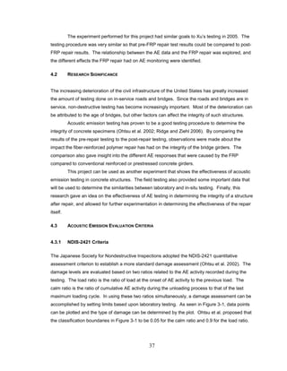 37
The experiment performed for this project had similar goals to Xu’s testing in 2005. The
testing procedure was very similar so that pre-FRP repair test results could be compared to post-
FRP repair results. The relationship between the AE data and the FRP repair was explored, and
the different effects the FRP repair had on AE monitoring were identified.
4.2 RESEARCH SIGNIFICANCE
The increasing deterioration of the civil infrastructure of the United States has greatly increased
the amount of testing done on in-service roads and bridges. Since the roads and bridges are in
service, non-destructive testing has become increasingly important. Most of the deterioration can
be attributed to the age of bridges, but other factors can affect the integrity of such structures.
Acoustic emission testing has proven to be a good testing procedure to determine the
integrity of concrete specimens (Ohtsu et al. 2002; Ridge and Ziehl 2006). By comparing the
results of the pre-repair testing to the post-repair testing, observations were made about the
impact the fiber-reinforced polymer repair has had on the integrity of the bridge girders. The
comparison also gave insight into the different AE responses that were caused by the FRP
compared to conventional reinforced or prestressed concrete girders.
This project can be used as another experiment that shows the effectiveness of acoustic
emission testing in concrete structures. The field testing also provided some important data that
will be used to determine the similarities between laboratory and in-situ testing. Finally, this
research gave an idea on the effectiveness of AE testing in determining the integrity of a structure
after repair, and allowed for further experimentation in determining the effectiveness of the repair
itself.
4.3 ACOUSTIC EMISSION EVALUATION CRITERIA
4.3.1 NDIS-2421 Criteria
The Japanese Society for Nondestructive Inspections adopted the NDIS-2421 quantitative
assessment criterion to establish a more standard damage assessment (Ohtsu et al. 2002). The
damage levels are evaluated based on two ratios related to the AE activity recorded during the
testing. The load ratio is the ratio of load at the onset of AE activity to the previous load. The
calm ratio is the ratio of cumulative AE activity during the unloading process to that of the last
maximum loading cycle. In using these two ratios simultaneously, a damage assessment can be
accomplished by setting limits based upon laboratory testing. As seen in Figure 3-1, data points
can be plotted and the type of damage can be determined by the plot. Ohtsu et al. proposed that
the classification boundaries in Figure 3-1 to be 0.05 for the calm ratio and 0.9 for the load ratio.
 