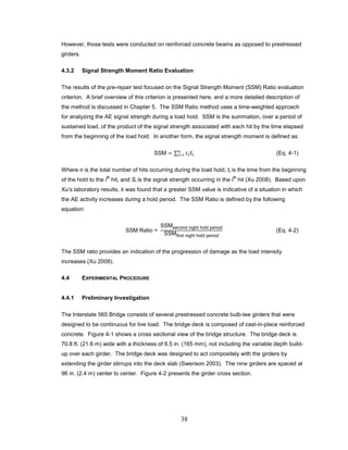 38
However, those tests were conducted on reinforced concrete beams as opposed to prestressed
girders.
4.3.2 Signal Strength Moment Ratio Evaluation
The results of the pre-repair test focused on the Signal Strength Moment (SSM) Ratio evaluation
criterion. A brief overview of this criterion is presented here, and a more detailed description of
the method is discussed in Chapter 5. The SSM Ratio method uses a time-weighted approach
for analyzing the AE signal strength during a load hold. SSM is the summation, over a period of
sustained load, of the product of the signal strength associated with each hit by the time elapsed
from the beginning of the load hold. In another form, the signal strength moment is defined as:
SSM = ∑ 𝑡𝑖 𝑆𝑖
𝑛
𝑖=1 (Eq. 4-1)
Where n is the total number of hits occurring during the load hold, ti is the time from the beginning
of the hold to the i
th
hit, and Si is the signal strength occurring in the i
th
hit (Xu 2008). Based upon
Xu’s laboratory results, it was found that a greater SSM value is indicative of a situation in which
the AE activity increases during a hold period. The SSM Ratio is defined by the following
equation:
SSM Ratio =
SSMsecond night hold period
SSMfirst night hold period
(Eq. 4-2)
The SSM ratio provides an indication of the progression of damage as the load intensity
increases (Xu 2008).
4.4 EXPERIMENTAL PROCEDURE
4.4.1 Preliminary Investigation
The Interstate 565 Bridge consists of several prestressed concrete bulb-tee girders that were
designed to be continuous for live load. The bridge deck is composed of cast-in-place reinforced
concrete. Figure 4-1 shows a cross sectional view of the bridge structure. The bridge deck is
70.8 ft. (21.6 m) wide with a thickness of 6.5 in. (165 mm), not including the variable depth build-
up over each girder. The bridge deck was designed to act compositely with the girders by
extending the girder stirrups into the deck slab (Swenson 2003). The nine girders are spaced at
96 in. (2.4 m) center to center. Figure 4-2 presents the girder cross section.
 