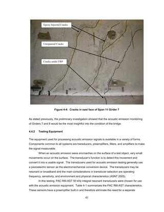 41
Figure 4-4: Cracks in east face of Span 11 Girder 7
As stated previously, the preliminary investigation showed that the acoustic emission monitoring
of Girders 7 and 8 would be the most insightful into the condition of the bridge.
4.4.2 Testing Equipment
The equipment used for processing acoustic emission signals is available in a variety of forms.
Components common to all systems are transducers, preamplifiers, filters, and amplifiers to make
the signal measurable.
When an acoustic emission wave encroaches on the surface of a test object, very small
movements occur on the surface. The transducer’s function is to detect this movement and
convert it into a usable signal. The transducers used for acoustic emission testing generally use
a piezoelectric sensor as the electromechanical conversion device. The transducers may be
resonant or broadband and the main considerations in transducer selection are operating
frequency, sensitivity, and environment and physical characteristics (ASNT 2005).
In this testing, PAC R6I-AST 50 kHz integral resonant transducers were chosen for use
with the acoustic emission equipment. Table 4-1 summarizes the PAC R6I-AST characteristics.
These sensors have a preamplifier built in and therefore eliminate the need for a separate
Unrepaired Cracks
Cracks under FRP
Epoxy Injected Cracks
 