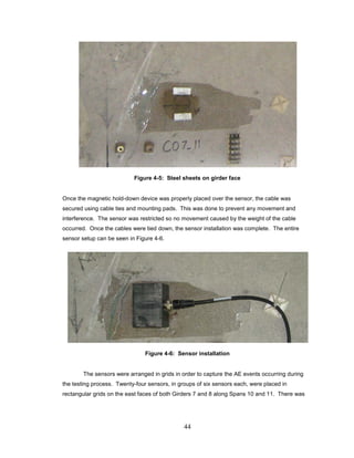 44
Figure 4-5: Steel sheets on girder face
Once the magnetic hold-down device was properly placed over the sensor, the cable was
secured using cable ties and mounting pads. This was done to prevent any movement and
interference. The sensor was restricted so no movement caused by the weight of the cable
occurred. Once the cables were tied down, the sensor installation was complete. The entire
sensor setup can be seen in Figure 4-6.
Figure 4-6: Sensor installation
The sensors were arranged in grids in order to capture the AE events occurring during
the testing process. Twenty-four sensors, in groups of six sensors each, were placed in
rectangular grids on the east faces of both Girders 7 and 8 along Spans 10 and 11. There was
 