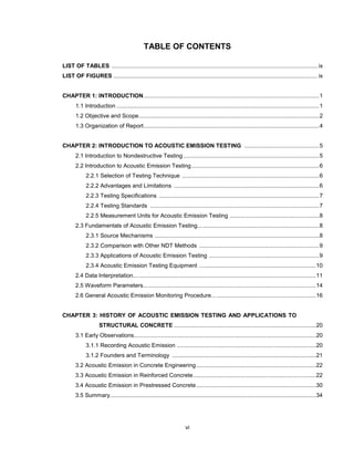 vi
TABLE OF CONTENTS
LIST OF TABLES ................................................................................................................................. ix
LIST OF FIGURES ................................................................................................................................ ix
CHAPTER 1: INTRODUCTION..............................................................................................................1
1.1 Introduction ...............................................................................................................................1
1.2 Objective and Scope.................................................................................................................2
1.3 Organization of Report..............................................................................................................4
CHAPTER 2: INTRODUCTION TO ACOUSTIC EMISSION TESTING ...............................................5
2.1 Introduction to Nondestructive Testing .....................................................................................5
2.2 Introduction to Acoustic Emission Testing................................................................................6
2.2.1 Selection of Testing Technique ......................................................................................6
2.2.2 Advantages and Limitations ...........................................................................................6
2.2.3 Testing Specifications ....................................................................................................7
2.2.4 Testing Standards ..........................................................................................................7
2.2.5 Measurement Units for Acoustic Emission Testing ........................................................8
2.3 Fundamentals of Acoustic Emission Testing............................................................................8
2.3.1 Source Mechanisms .......................................................................................................8
2.3.2 Comparison with Other NDT Methods ...........................................................................9
2.3.3 Applications of Acoustic Emission Testing .....................................................................9
2.3.4 Acoustic Emission Testing Equipment .........................................................................10
2.4 Data Interpretation... ...............................................................................................................11
2.5 Waveform Parameters............................................................................................................14
2.6 General Acoustic Emission Monitoring Procedure... ..............................................................16
CHAPTER 3: HISTORY OF ACOUSTIC EMISSION TESTING AND APPLICATIONS TO
STRUCTURAL CONCRETE .........................................................................................20
3.1 Early Observations..................................................................................................................20
3.1.1 Recording Acoustic Emission .......................................................................................20
3.1.2 Founders and Terminology ..........................................................................................21
3.2 Acoustic Emission in Concrete Engineering...........................................................................22
3.3 Acoustic Emission in Reinforced Concrete.............................................................................22
3.4 Acoustic Emission in Prestressed Concrete...........................................................................30
3.5 Summary.................................................................................................................................34
 