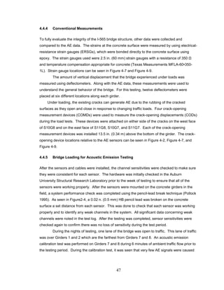 47
4.4.4 Conventional Measurements
To fully evaluate the integrity of the I-565 bridge structure, other data were collected and
compared to the AE data. The strains at the concrete surface were measured by using electrical-
resistance strain gauges (ERSGs), which were bonded directly to the concrete surface using
epoxy. The strain gauges used were 2.5 in. (60 mm) strain gauges with a resistance of 350 Ω
and temperature compensation appropriate for concrete (Texas Measurements MFLA-60•350-
1L). Strain gauge locations can be seen in Figure 4-7 and Figure 4-9.
The amount of vertical displacement that the bridge experienced under loads was
measured using deflectometers. Along with the AE data, these measurements were used to
understand the general behavior of the bridge. For this testing, twelve deflectometers were
placed at six different locations along each girder.
Under loading, the existing cracks can generate AE due to the rubbing of the cracked
surfaces as they open and close in response to changing traffic loads. Four crack-opening
measurement devices (COMDs) were used to measure the crack-opening displacements (CODs)
during the load tests. These devices were attached on either side of the cracks on the west face
of S10G8 and on the east face of S11G8, S10G7, and S11G7. Each of the crack-opening
measurement devices was installed 13.5 in. (0.34 m) above the bottom of the girder. The crack-
opening device locations relative to the AE sensors can be seen in Figure 4-2, Figure 4-7, and
Figure 4-9.
4.4.5 Bridge Loading for Acoustic Emission Testing
After the sensors and cables were installed, the channel sensitivities were checked to make sure
they were consistent for each sensor. The hardware was initially checked in the Auburn
University Structural Research Laboratory prior to the week of testing to ensure that all of the
sensors were working properly. After the sensors were mounted on the concrete girders in the
field, a system performance check was completed using the pencil-lead break technique (Pollock
1995). As seen in Figure2-4, a 0.02 n. (0.5 mm) HB pencil lead was broken on the concrete
surface a set distance from each sensor. This was done to check that each sensor was working
properly and to identify any weak channels in the system. All significant data concerning weak
channels were noted in the test log. After the testing was completed, sensor sensitivities were
checked again to confirm there was no loss of sensitivity during the test period.
During the nights of testing, one lane of the bridge was open to traffic. This lane of traffic
was over Girders 1 and 2 which are the farthest from Girders 7 and 8. An acoustic emission
calibration test was performed on Girders 7 and 8 during 6 minutes of ambient traffic flow prior to
the testing period. During the calibration test, it was seen that very few AE signals were caused
 