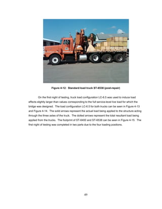 49
Figure 4-12: Standard load truck ST-6538 (post-repair)
On the first night of testing, truck load configuration LC-6.5 was used to induce load
effects slightly larger than values corresponding to the full service-level live load for which the
bridge was designed. The load configuration LC-6.5 for both trucks can be seen in Figure 4-13
and Figure 4-14. The solid arrows represent the actual load being applied to the structure acting
through the three axles of the truck. The dotted arrows represent the total resultant load being
applied from the trucks. The footprint of ST-6400 and ST-6538 can be seen in Figure 4-15. The
first night of testing was completed in two parts due to the four loading positions.
 