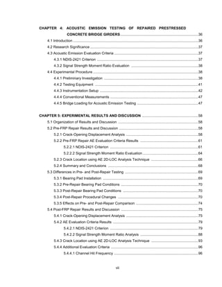 vii
CHAPTER 4: ACOUSTIC EMISSION TESTING OF REPAIRED PRESTRESSED
CONCRETE BRIDGE GIRDERS..............................................................................36
4.1 Introduction .............................................................................................................................36
4.2 Research Significance ............................................................................................................37
4.3 Acoustic Emission Evaluation Criteria ....................................................................................37
4.3.1 NDIS-2421 Criterion .....................................................................................................37
4.3.2 Signal Strength Moment Ratio Evaluation ...................................................................38
4.4 Experimental Procedure .........................................................................................................38
4.4.1 Preliminary Investigation ..............................................................................................38
4.4.2 Testing Equipment .......................................................................................................41
4.4.3 Instrumentation Setup ..................................................................................................42
4.4.4 Conventional Measurements ........................................................................................47
4.4.5 Bridge Loading for Acoustic Emission Testing .............................................................47
CHAPTER 5: EXPERIMENTAL RESULTS AND DISCUSSION ........................................................58
5.1 Organization of Results and Discussion ................................................................................58
5.2 Pre-FRP Repair Results and Discussion ...............................................................................58
5.2.1 Crack-Opening Displacement Analysis ........................................................................58
5.2.2 Pre-FRP Repair AE Evaluation Criteria Results ..........................................................61
5.2.2.1 NDIS-2421 Criterion ........................................................................................61
5.2.2.2 Signal Strength Moment Ratio Evaluation .......................................................64
5.2.3 Crack Location using AE 2D-LOC Analysis Technique ...............................................66
5.2.4 Summary and Conclusions ..........................................................................................68
5.3 Differences in Pre- and Post-Repair Testing .........................................................................69
5.3.1 Bearing Pad Installation ...............................................................................................69
5.3.2 Pre-Repair Bearing Pad Conditions .............................................................................70
5.3.3 Post-Repair Bearing Pad Conditions ...........................................................................70
5.3.4 Post-Repair Procedural Changes ................................................................................70
5.3.5 Effects on Pre- and Post-Repair Comparison ..............................................................74
5.4 Post-FRP Repair Results and Discussion .............................................................................75
5.4.1 Crack-Opening Displacement Analysis ........................................................................75
5.4.2 AE Evaluation Criteria Results .....................................................................................79
5.4.2.1 NDIS-2421 Criterion ........................................................................................79
5.4.2.2 Signal Strength Moment Ratio Analysis ..........................................................88
5.4.3 Crack Location using AE 2D-LOC Analysis Technique ...............................................93
5.4.4 Additional Evaluation Criteria .......................................................................................96
5.4.4.1 Channel Hit Frequency ....................................................................................96
 