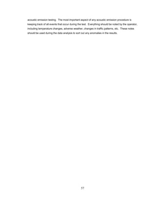 57
acoustic emission testing. The most important aspect of any acoustic emission procedure is
keeping track of all events that occur during the test. Everything should be noted by the operator,
including temperature changes, adverse weather, changes in traffic patterns, etc. These notes
should be used during the data analysis to sort out any anomalies in the results.
 