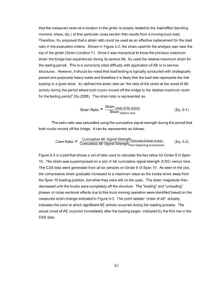 62
that the measured strain at a location in the girder is closely related to the load effect (bending
moment, shear, etc.) at that particular cross section that results from a moving truck load.
Therefore, Xu proposed that a strain ratio could be used as an effective replacement for the load
ratio in the evaluation criteria. Shown in Figure 4-2, the strain used for the analysis was near the
top of the girder (Strain Location F). Since it was impractical to know the previous maximum
strain the bridge had experienced during its service life, Xu used the relative maximum strain for
the testing period. This is a commonly cited difficulty with application of AE to in-service
structures. However, it should be noted that load testing is typically conducted with strategically
placed and purposely heavy loads and therefore it is likely that the load test represents the first
loading to a given level. Xu defined the strain ratio as “the ratio of the strain at the onset of AE
activity during the period where both trucks moved off the bridge to the relative maximum strain
for the testing period” (Xu 2008). The strain ratio is represented as:
Strain Ratio =
Strain onset of AE activity
Strain relative max
(Eq. 5-1)
The calm ratio was calculated using the cumulative signal strength during the period that
both trucks moved off the bridge. It can be represented as follows:
Calm Ratio =
Cumulative AE Signal Strengthfrommaxof strain to end
Cumulative AE Signal Strengthfrom beginning tomaxstrain
(Eq. 5-2)
Figure 5-3 is a plot that shows a set of data used to calculate the two ratios for Girder 8 in Span
10. The strain was superimposed on a plot of AE cumulative signal strength (CSS) versus time.
The CSS data were generated from all six sensors on Girder 8 of Span 10. As seen in the plot,
the compressive strain gradually increased to a maximum value as the trucks drove away from
the Span 10 loading position, but while they were still on the span. The strain magnitude then
decreased until the trucks were completely off the structure. The “loading” and “unloading”
phases of cross sectional effects due to this truck moving operation were identified based on the
measured strain change indicated in Figure 5-3. The point labeled “onset of AE” actually
indicates the point at which significant AE activity occurred during the loading process. The
actual onset of AE occurred immediately after the loading began, indicated by the first rise in the
CSS data.
 