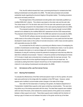 69
First, the AE method showed that it was a promising technique for nondestructive field
testing of prestressed concrete girders (Xu 2008). The data were processed and provided
substantial results regarding the structural integrity of the girders tested. The testing procedure
was sound and easily carried out.
The damage levels of the prestressed concrete girders were reasonably qualified by a
modified NDIS-2421 criterion. This criterion was based on the strain ratio and the calm ratio.
The critical values of 0.7 for the strain ratio and 0.5 for the calm ratio seemed to give accurate
results of damage compared to the interpretation of the crack-opening displacements (Xu 2008).
The proposed evaluation criterion based on the ratio of signal strength moment (SSM)
seemed to be validated by the modified NDIS-2421 assessment and the COD measurements.
The proposed critical threshold value of 4% for the SSM ratio seemed to be accurate (Xu 2008).
The AE 2D-LOC software returned accurate source locations when compared to the
visible cracks on the surface of the girders. This AE technique is a very useful tool that has been
developed to locate cracks on the surface of concrete structures or within mass concrete systems
with reasonable accuracy (Xu 2008).
Xu concluded that the AE method is a promising and effective means of investigating the
condition of prestressed concrete bridges. Because of its nondestructive nature, it can be used to
obtain valuable information on in-service bridges with minimal effect on traffic patterns.
Drawbacks of using AE monitoring include the potential for background noise that may affect the
data that is collected and processed. However, it should be pointed out that background checks
of 10 minutes in length were conducted prior to loading and after the load was removed. The
background checks did not show significant background noise for the pre-repair test. Xu
concludes by stating that further research should focus on the implementation of evaluation
criteria for in-situ testing of prestressed concrete girders (Xu 2008).
5.3 DIFFERENCES IN PRE- AND POST-REPAIR TESTING
5.3.1 Bearing Pad Installation
To evaluate the effectiveness of the fiber-reinforced polymer repair on the four girders, the same
tests were performed on the bridge after the installation of the FRP repair. However, certain
aspects were modified to accommodate certain changes in the state of the bridge.
Soon after the first observation of cracking in the girders, the Alabama Department of
Transportation installed false supports under spans containing cracked girders. This was done
long before any of the testing associated with this study. The steel false supports were installed
within ten feet of the bents, which allowed the cracked sections of the girders to be contained
between a false support and a bent. These false supports were installed with the intention of
leaving a gap of at least one inch between the bottom of the girder and the top of the false
 
