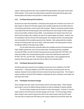 70
support. Bearing pads were then used to partially fill the gap between each girder and the steel
frame beneath. At the onset of pre-repair testing, researchers discovered that the gaps under
several girders had closed to the point that no visible space remained.
5.3.2 Pre-Repair Bearing Pad Conditions
During the pre-repair test preparation, a temporary strain gauge was mounted to one column of a
false support to determine if the false supports were partially supporting normal traffic loads due
to the bearing pads being in direct contact with the girders. Based on measured transient strains,
it was determined that the bearing pads were transmitting some load through the false supports
during normal traffic conditions (Fason 2008). It was decided by the research team that it was
best to test the bridge under conditions as close to its original design as possible. However, due
to complications with the removal of the bearing pads, the complete removal of all bearing pads
was not possible with the available equipment and materials. After realizing that the complete
removal of all bearing pads was not an option, holes were drilled in the bearing pads to reduce
the effective stiffness of the pads (Fason 2008).
The pre-repair tests were conducted without the complete removal of the bearing pads.
Fason (2008) reported that, prior to the pre-repair tests, one bearing pad was completely
removed (SP10G8), one half of another bearing pad was removed (east half of SP10G7), and
holes were drilled in the remaining bearing pads to reduce their effectiveness (west half of
SP10G7, SP11G7, and SP11G8). Following the pre-repair tests, it was suggested that the
presence of the bearing pads could have had an effect on the recorded results.
5.3.3 Post-Repair Bearing Pad Conditions
All bearing pads were required to be completely removed due to the installation of the FRP
reinforcement. Following installation of the FRP reinforcement, the bearing pads were not
replaced, allowing for test conditions that were desired during the pre-repair tests. This change in
support conditions during the FRP installation complicates the direct comparison of pre-repair and
post-repair test results.
5.3.4 Post-Repair Procedural Changes
Some changes were also made to the procedure used for post-repair testing. These changes
were made to account for different testing conditions as well as availability of testing materials.
The first of these changes was the location of some strain gauges. In Figure 4-2, the pre-
repair locations of the AE sensors and strain gauges can be seen. For the post-repair testing,
Strain Gauge F was moved to measure the strain at the cracks located under the FRP repair.
This was done to measure the FRP strains at the cracks to determine how the FRP repair was
 