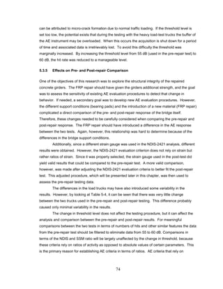 74
can be attributed to micro-crack formation due to normal traffic loading. If the threshold level is
set too low, the potential exists that during the testing with the heavy load-test trucks the buffer of
the AE instrument may be overloaded. When this occurs the acquisition is shut down for a period
of time and associated data is irretrievably lost. To avoid this difficulty the threshold was
marginally increased. By increasing the threshold level from 55 dB (used in the pre-repair test) to
60 dB, the hit rate was reduced to a manageable level.
5.3.5 Effects on Pre- and Post-repair Comparison
One of the objectives of this research was to explore the structural integrity of the repaired
concrete girders. The FRP repair should have given the girders additional strength, and the goal
was to assess the sensitivity of existing AE evaluation procedures to detect that change in
behavior. If needed, a secondary goal was to develop new AE evaluation procedures. However,
the different support conditions (bearing pads) and the introduction of a new material (FRP repair)
complicated a direct comparison of the pre- and post-repair response of the bridge itself.
Therefore, these changes needed to be carefully considered when comparing the pre-repair and
post-repair response. The FRP repair should have introduced a difference in the AE response
between the two tests. Again, however, this relationship was hard to determine because of the
differences in the bridge support conditions.
Additionally, since a different strain gauge was used in the NDIS-2421 analysis, different
results were obtained. However, the NDIS-2421 evaluation criterion does not rely on strain but
rather ratios of strain. Since it was properly selected, the strain gauge used in the post-test did
yield valid results that could be compared to the pre-repair test. A more valid comparison,
however, was made after adjusting the NDIS-2421 evaluation criteria to better fit the post-repair
test. This adjusted procedure, which will be presented later in this chapter, was then used to
assess the pre-repair testing data.
The differences in the load trucks may have also introduced some variability in the
results. However, by looking at Table 5-4, it can be seen that there was very little change
between the two trucks used in the pre-repair and post-repair testing. This difference probably
caused only minimal variability in the results.
The change in threshold level does not affect the testing procedure, but it can affect the
analysis and comparison between the pre-repair and post-repair results. For meaningful
comparisons between the two tests in terms of numbers of hits and other similar features the data
from the pre-repair test should be filtered to eliminate data from 55 to 60 dB. Comparisons in
terms of the NDIS and SSM ratio will be largely unaffected by the change in threshold, because
these criteria rely on ratios of activity as opposed to absolute values of certain parameters. This
is the primary reason for establishing AE criteria in terms of ratios. AE criteria that rely on
 