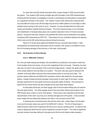 79
It is seen that most AE activity took place when a large change in COD occurred within
the girders. The clusters of AE events correlate well with the peaks in the COD measurements,
showing that the formation or propagation of cracks in prestressed concrete girders is associated
by a significant increase in AE activity. The “random” bursts of AE activity (two instances) that
occurred after the trucks move off the bridge may be due to traffic patterns on the bridge or other
ambient noise causing an AE event to occur. However, it is also possible that the cracks were
closing and therefore creating frictional emission. The crack closure process is not immediate
and redistribution of stresses takes place over a period measured in tens of minutes (recovery
period). During the load hold, however, the scattered AE activity may be attributed to the slightly
increasing COD measurement of SP11G7. There seems to be a correlation between the opening
of this crack and the AE activity being produced during the process.
Figure 5-12 shows good agreement between the pre- and post-repair testing. It also
reemphasizes the experimental observation that an increase in AE activity is correlated to some
form of increasing damage of the structure; in this case, crack growth.
5.4.2 AE Evaluation Criteria Results
5.4.2.1 NDIS-2421 Criterion
As in the pre-repair testing and analysis, the load effects at a particular cross section varied due
to the location of the truck loads, not due to the magnitude of the truck loads. Therefore, the load
ratio was not used in the evaluation of the in-service bridge directly. Instead, the girder strain was
more closely related to the load effect at a location. The strain ratio was used to represent the
variation of the load effect induced at the instrumented section by moving truck loads. The
process used to determine the NDIS-2421 evaluation criterion was altered for the post-repair
testing. Instead of determining the damage of each girder for each night of the tests, a single
damage assessment for each girder was found using both nights of testing. The procedure to
determine the critical values was also changed for the post-repair data analysis.
As discussed previously, the strain gauge used in the pre-repair testing was not used for
the post-repair testing. The strain gauges used for the post-repair testing were located on the
FRP directly above cracks on each of the girders. These strains were selected to get the best
representation of the strain occurring at an already damaged part of the girder. It also provided
some insight into the relationship between the strain in the concrete and the FRP.
In replacing the conventional load ratio with the strain ratio, certain steps must be taken
to ensure that proper values are used for the NDIS-2421 criterion. The first of these steps is
determining the initial onset of significant AE that occurs during a loading period. An attempt was
made to objectively determine the onset of significant acoustic emission. The onset of significant
acoustic emission has been defined in the past as the first time the historic index exceeds a
 