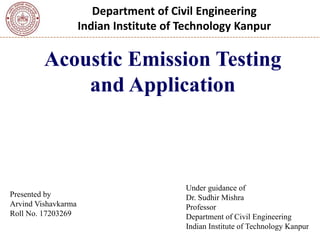 Department of Civil Engineering
Indian Institute of Technology Kanpur
Acoustic Emission Testing
and Application
1
Presented by
Arvind Vishavkarma
Roll No. 17203269
Under guidance of
Dr. Sudhir Mishra
Professor
Department of Civil Engineering
Indian Institute of Technology Kanpur
 