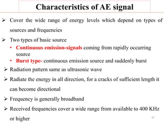 10
Characteristics of AE signal
 Cover the wide range of energy levels which depend on types of
sources and frequencies
 Two types of basic source
• Continuous emission-signals coming from rapidly occurring
source
• Burst type- continuous emission source and suddenly burst
 Radiation pattern same as ultrasonic wave
 Radiate the energy in all direction, for a cracks of sufficient length it
can become directional
 Frequency is generally broadband
 Received frequencies cover a wide range from available to 400 KHz
or higher
 