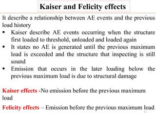 11
Kaiser and Felicity effects
It describe a relationship between AE events and the previous
load history
 Kaiser describe AE events occurring when the structure
first loaded to threshold, unloaded and loaded again
 It states no AE is generated until the previous maximum
load is exceeded and the structure that inspecting is still
sound
 Emission that occurs in the later loading below the
previous maximum load is due to structural damage
Kaiser effects -No emission before the previous maximum
load
Felicity effects – Emission before the previous maximum load
 
