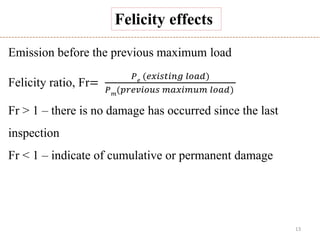 13
Emission before the previous maximum load
Felicity ratio, Fr=
𝑃 𝑒 (𝑒𝑥𝑖𝑠𝑡𝑖𝑛𝑔 𝑙𝑜𝑎𝑑)
𝑃 𝑚
(𝑝𝑟𝑒𝑣𝑖𝑜𝑢𝑠 𝑚𝑎𝑥𝑖𝑚𝑢𝑚 𝑙𝑜𝑎𝑑)
Fr > 1 – there is no damage has occurred since the last
inspection
Fr < 1 – indicate of cumulative or permanent damage
Felicity effects
 