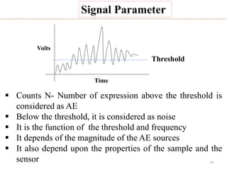 14
 Counts N- Number of expression above the threshold is
considered as AE
 Below the threshold, it is considered as noise
 It is the function of the threshold and frequency
 It depends of the magnitude of the AE sources
 It also depend upon the properties of the sample and the
sensor
Threshold
Time
Volts
Signal Parameter
 
