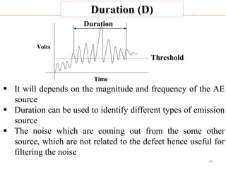 16
Duration (D)
Threshold
Time
Volts
Duration
 It will depends on the magnitude and frequency of the AE
source
 Duration can be used to identify different types of emission
source
 The noise which are coming out from the some other
source, which are not related to the defect hence useful for
filtering the noise
 