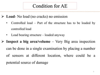 3
 Load- No load (no cracks) no emission
• Controlled load – Part of the structure has to be loaded by
controlled load
• Load bearing structure – loaded anyway
 Inspect a big area/volume – Very Big area inspection
can be done in a single examination by placing a number
of sensors at different location, where could be a
potential source of damage
 