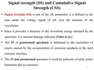 31
 Signal strength (SS) is one of the AE parameter, it is defined as the
area under the voltage signal of AE over the duration of the
waveforms.
 Since it provides a measure of the waveform energy released by the
specimen, it is rational damage indicator (Velez et al.)
 The SS of prestressed specimen is attributed to the nucleation of
cracks caused by the accumulation of corrosion products at the steel
concrete interface
 The SS non prestressed specimen it could be indicator of early cracks
formation due to corrosion
Signal strength (SS) and Cumulative Signal
Strength (CSS)
 