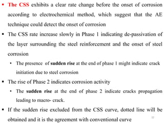 32
 The CSS exhibits a clear rate change before the onset of corrosion
according to electrochemical method, which suggest that the AE
technique could detect the onset of corrosion
 The CSS rate increase slowly in Phase 1 indicating de-passivation of
the layer surrounding the steel reinforcement and the onset of steel
corrosion
• The presence of sudden rise at the end of phase 1 might indicate crack
initiation due to steel corrosion
 The rise of Phase 2 indicates corrosion activity
• The sudden rise at the end of phase 2 indicate cracks propagation
leading to macro- crack.
 If the sudden rise excluded from the CSS curve, dotted line will be
obtained and it is the agreement with conventional curve
 