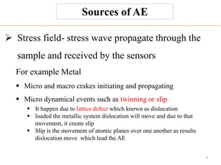 4
Sources of AE
 Stress field- stress wave propagate through the
sample and received by the sensors
For example Metal
 Micro and macro crakes initiating and propagating
 Micro dynamical events such as twinning or slip
 It happen due to lattice defect which known as dislocation
 loaded the metallic system dislocation will move and due to that
movement, it create slip
 Slip is the movement of atomic planes over one another as results
dislocation move which lead the AE
 