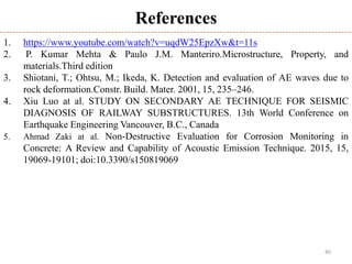 40
References
1. https://www.youtube.com/watch?v=uqdW25EpzXw&t=11s
2. P. Kumar Mehta & Paulo J.M. Manteriro.Microstructure, Property, and
materials.Third edition
3. Shiotani, T.; Ohtsu, M.; Ikeda, K. Detection and evaluation of AE waves due to
rock deformation.Constr. Build. Mater. 2001, 15, 235–246.
4. Xiu Luo at al. STUDY ON SECONDARY AE TECHNIQUE FOR SEISMIC
DIAGNOSIS OF RAILWAY SUBSTRUCTURES. 13th World Conference on
Earthquake Engineering Vancouver, B.C., Canada
5. Ahmad Zaki at al. Non-Destructive Evaluation for Corrosion Monitoring in
Concrete: A Review and Capability of Acoustic Emission Technique. 2015, 15,
19069-19101; doi:10.3390/s150819069
 