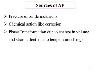 5
Sources of AE
 Fracture of brittle inclusions
 Chemical action like corrosion
 Phase Transformation due to change in volume
and strain effect due to temperature change
 