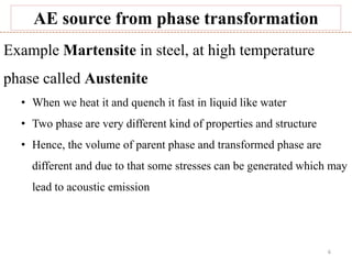 6
AE source from phase transformation
Example Martensite in steel, at high temperature
phase called Austenite
• When we heat it and quench it fast in liquid like water
• Two phase are very different kind of properties and structure
• Hence, the volume of parent phase and transformed phase are
different and due to that some stresses can be generated which may
lead to acoustic emission
 