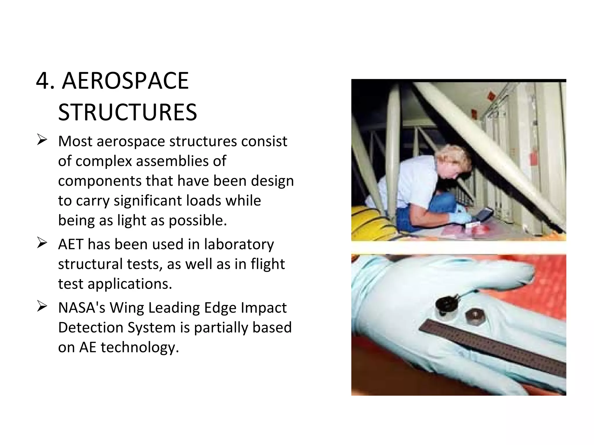 4. AEROSPACE
  STRUCTURES
 Most aerospace structures consist
  of complex assemblies of
  components that have been design
  to carry significant loads while
  being as light as possible.
 AET has been used in laboratory
  structural tests, as well as in flight
  test applications.
 NASA's Wing Leading Edge Impact
  Detection System is partially based
  on AE technology.
 