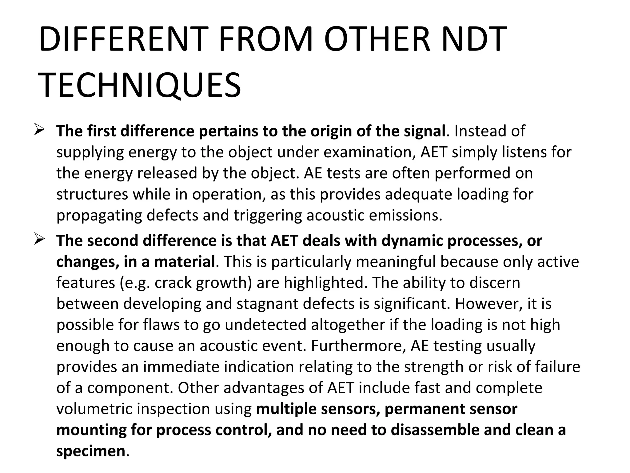 DIFFERENT FROM OTHER NDT
TECHNIQUES
 The first difference pertains to the origin of the signal. Instead of
  supplying energy to the object under examination, AET simply listens for
  the energy released by the object. AE tests are often performed on
  structures while in operation, as this provides adequate loading for
  propagating defects and triggering acoustic emissions.
 The second difference is that AET deals with dynamic processes, or
  changes, in a material. This is particularly meaningful because only active
  features (e.g. crack growth) are highlighted. The ability to discern
  between developing and stagnant defects is significant. However, it is
  possible for flaws to go undetected altogether if the loading is not high
  enough to cause an acoustic event. Furthermore, AE testing usually
  provides an immediate indication relating to the strength or risk of failure
  of a component. Other advantages of AET include fast and complete
  volumetric inspection using multiple sensors, permanent sensor
  mounting for process control, and no need to disassemble and clean a
  specimen.
 
