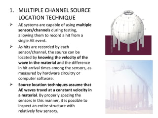 1. MULTIPLE CHANNEL SOURCE
   LOCATION TECHNIQUE
   AE systems are capable of using multiple
    sensors/channels during testing,
    allowing them to record a hit from a
    single AE event.
   As hits are recorded by each
    sensor/channel, the source can be
    located by knowing the velocity of the
    wave in the material and the difference
    in hit arrival times among the sensors, as
    measured by hardware circuitry or
    computer software.
   Source location techniques assume that
    AE waves travel at a constant velocity in
    a material. By properly spacing the
    sensors in this manner, it is possible to
    inspect an entire structure with
    relatively few sensors.
 