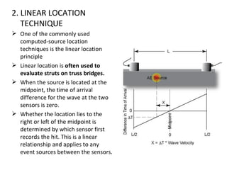 2. LINEAR LOCATION
   TECHNIQUE
 One of the commonly used
  computed-source location
  techniques is the linear location
  principle
 Linear location is often used to
  evaluate struts on truss bridges.
 When the source is located at the
  midpoint, the time of arrival
  difference for the wave at the two
  sensors is zero.
 Whether the location lies to the
  right or left of the midpoint is
  determined by which sensor first
  records the hit. This is a linear
  relationship and applies to any
  event sources between the sensors.
 