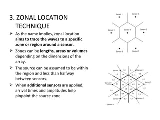 3. ZONAL LOCATION
  TECHNIQUE
 As the name implies, zonal location
  aims to trace the waves to a specific
  zone or region around a sensor.
 Zones can be lengths, areas or volumes
  depending on the dimensions of the
  array.
 The source can be assumed to be within
  the region and less than halfway
  between sensors.
 When additional sensors are applied,
  arrival times and amplitudes help
  pinpoint the source zone.
 