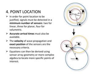 4. POINT LOCATION
 In order for point location to be
  justified, signals must be detected in a
  minimum number of sensors: two for
  linear, three for planar, four for
  volumetric.
 Accurate arrival times must also be
  available.
 The velocity of wave propagation and
  exact position of the sensors are the
  necessary criteria.
 Equations can then be derived using
  sensor array geometry or more complex
  algebra to locate more specific points of
  interest.
 