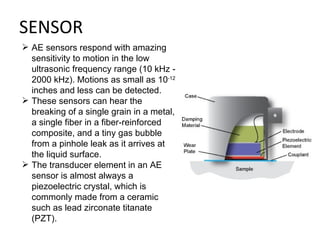 SENSOR
 AE sensors respond with amazing
  sensitivity to motion in the low
  ultrasonic frequency range (10 kHz -
  2000 kHz). Motions as small as 10-12
  inches and less can be detected.
 These sensors can hear the
  breaking of a single grain in a metal,
  a single fiber in a fiber-reinforced
  composite, and a tiny gas bubble
  from a pinhole leak as it arrives at
  the liquid surface.
 The transducer element in an AE
  sensor is almost always a
  piezoelectric crystal, which is
  commonly made from a ceramic
  such as lead zirconate titanate
  (PZT).
 