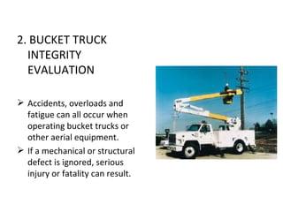 2. BUCKET TRUCK
  INTEGRITY
  EVALUATION

 Accidents, overloads and
  fatigue can all occur when
  operating bucket trucks or
  other aerial equipment.
 If a mechanical or structural
  defect is ignored, serious
  injury or fatality can result.
 