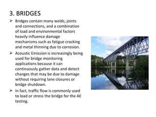 3. BRIDGES
 Bridges contain many welds, joints
  and connections, and a combination
  of load and environmental factors
  heavily influence damage
  mechanisms such as fatigue cracking
  and metal thinning due to corrosion.
 Acoustic Emission is increasingly being
  used for bridge monitoring
  applications because it can
  continuously gather data and detect
  changes that may be due to damage
  without requiring lane closures or
  bridge shutdown.
 In fact, traffic flow is commonly used
  to load or stress the bridge for the AE
  testing.
 