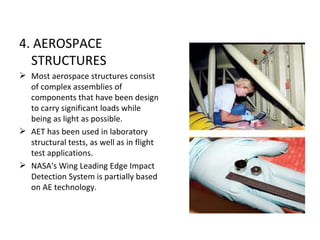 4. AEROSPACE
  STRUCTURES
 Most aerospace structures consist
  of complex assemblies of
  components that have been design
  to carry significant loads while
  being as light as possible.
 AET has been used in laboratory
  structural tests, as well as in flight
  test applications.
 NASA's Wing Leading Edge Impact
  Detection System is partially based
  on AE technology.
 