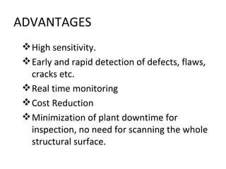 ADVANTAGES
  High sensitivity.
  Early and rapid detection of defects, flaws,
   cracks etc.
  Real time monitoring
  Cost Reduction
  Minimization of plant downtime for
   inspection, no need for scanning the whole
   structural surface.
 