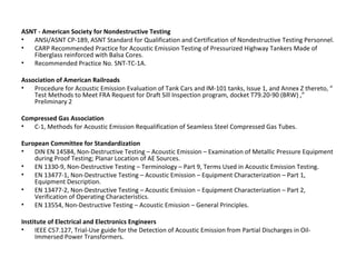 ASNT - American Society for Nondestructive Testing
•  ANSI/ASNT CP-189, ASNT Standard for Qualification and Certification of Nondestructive Testing Personnel.
•  CARP Recommended Practice for Acoustic Emission Testing of Pressurized Highway Tankers Made of
   Fiberglass reinforced with Balsa Cores.
•  Recommended Practice No. SNT-TC-1A.

Association of American Railroads
•   Procedure for Acoustic Emission Evaluation of Tank Cars and IM-101 tanks, Issue 1, and Annex Z thereto, “
    Test Methods to Meet FRA Request for Draft Sill Inspection program, docket T79.20-90 (BRW) ,”
    Preliminary 2

Compressed Gas Association
•  C-1, Methods for Acoustic Emission Requalification of Seamless Steel Compressed Gas Tubes.

European Committee for Standardization
•   DIN EN 14584, Non-Destructive Testing – Acoustic Emission – Examination of Metallic Pressure Equipment
    during Proof Testing; Planar Location of AE Sources.
•   EN 1330-9, Non-Destructive Testing – Terminology – Part 9, Terms Used in Acoustic Emission Testing.
•   EN 13477-1, Non-Destructive Testing – Acoustic Emission – Equipment Characterization – Part 1,
    Equipment Description.
•   EN 13477-2, Non-Destructive Testing – Acoustic Emission – Equipment Characterization – Part 2,
    Verification of Operating Characteristics.
•   EN 13554, Non-Destructive Testing – Acoustic Emission – General Principles.

Institute of Electrical and Electronics Engineers
•    IEEE C57.127, Trial-Use guide for the Detection of Acoustic Emission from Partial Discharges in Oil-
     Immersed Power Transformers.
 