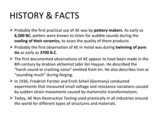 HISTORY & FACTS
 Probably the first practical use of AE was by pottery makers. As early as
  6,500 BC, potters were known to listen for audible sounds during the
  cooling of their ceramics, to asses the quality of there products.
 Probably the first observation of AE in metal was during twinning of pure
  tin as early as 3700 B.C.
 The first documented observations of AE appear to have been made in the
  8th century by Arabian alchemist Jabir ibn Hayyan. He described the
  “harsh sound or crashing noise” emitted from tin. He also describes iron as
  “sounding much” during forging.
 In 1936, Friedrich Forster and Erich Scheil (Germany) conducted
  experiments that measured small voltage and resistance variations caused
  by sudden strain movements caused by martensitic transformations.
 Today, AE Non-Destructive Testing used practically in all industries around
  the world for different types of structures and materials.
 