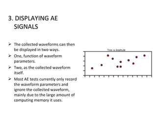 3. DISPLAYING AE
  SIGNALS

 The collected waveforms can then
  be displayed in two ways.
 One, function of waveform
  parameters.
 Two, as the collected waveform
  itself.
 Most AE tests currently only record
  the waveform parameters and
  ignore the collected waveform,
  mainly due to the large amount of
  computing memory it uses.
 