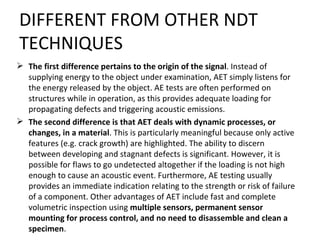 DIFFERENT FROM OTHER NDT
TECHNIQUES
 The first difference pertains to the origin of the signal. Instead of
  supplying energy to the object under examination, AET simply listens for
  the energy released by the object. AE tests are often performed on
  structures while in operation, as this provides adequate loading for
  propagating defects and triggering acoustic emissions.
 The second difference is that AET deals with dynamic processes, or
  changes, in a material. This is particularly meaningful because only active
  features (e.g. crack growth) are highlighted. The ability to discern
  between developing and stagnant defects is significant. However, it is
  possible for flaws to go undetected altogether if the loading is not high
  enough to cause an acoustic event. Furthermore, AE testing usually
  provides an immediate indication relating to the strength or risk of failure
  of a component. Other advantages of AET include fast and complete
  volumetric inspection using multiple sensors, permanent sensor
  mounting for process control, and no need to disassemble and clean a
  specimen.
 