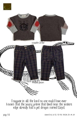 coplin 2-fer




                       maxx jean




     I suppose in all the land no one could have ever
  known that the young prince that lived near the waters
       edge already had a pet dragon named Lloyd.

pg 15                                sized 3-6, 6-12, 12-18, 18-24, 2t, 4t, 6t
 