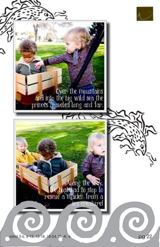 Over the mountains
               and into the big wild sea the
              princes traveled long and far.




                               Along the way,
                         the boat had to stop to
                       rescue a maiden from a
                                  sea creature!




sized 3-6, 6-12, 12-18, 18-24, 2t, 4t, 6           pg 22
 