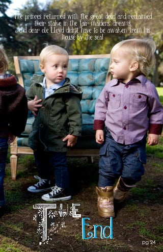 The princes returned with the great deed and reclaimed
        their stake in the fair maidens’ dreams.
And dear ole Lloyd didn’t have to be awaken from his
                   house by the sea~!




                          End                     pg 24
 