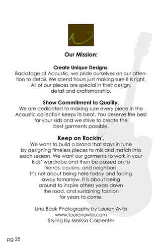 Our Mission:

                     Create Unique Designs.
   Backstage at Acoustic, we pride ourselves on our atten-
   tion to detail. We spend hours just making sure it is right.
          All of our pieces are special in their design,
                    detail and craftsmanship.

               Show Commitment to Quality.
    We are dedicated to making sure every piece in the
   Acoustic collection keeps its beat. You deserve the best
           for your kids and we strive to create the
                    best garments possible.

                      Keep on Rockin’.
         We want to build a brand that stays in tune
     by designing timeless pieces to mix and match into
     each season. We want our garments to work in your
          kids’ wardrobe and then be passed on to
                 friends, cousins, and neighbors.
         It’s not about being here today and fading
               away tomorrow. It is about being
              around to inspire others years down
                the road, and sustaining fashion
                        for years to come.

            Line Book Photography by Lauren Avila
                     www.laurenavila.com
                  Styling by Melissa Carpenter


pg 25
 